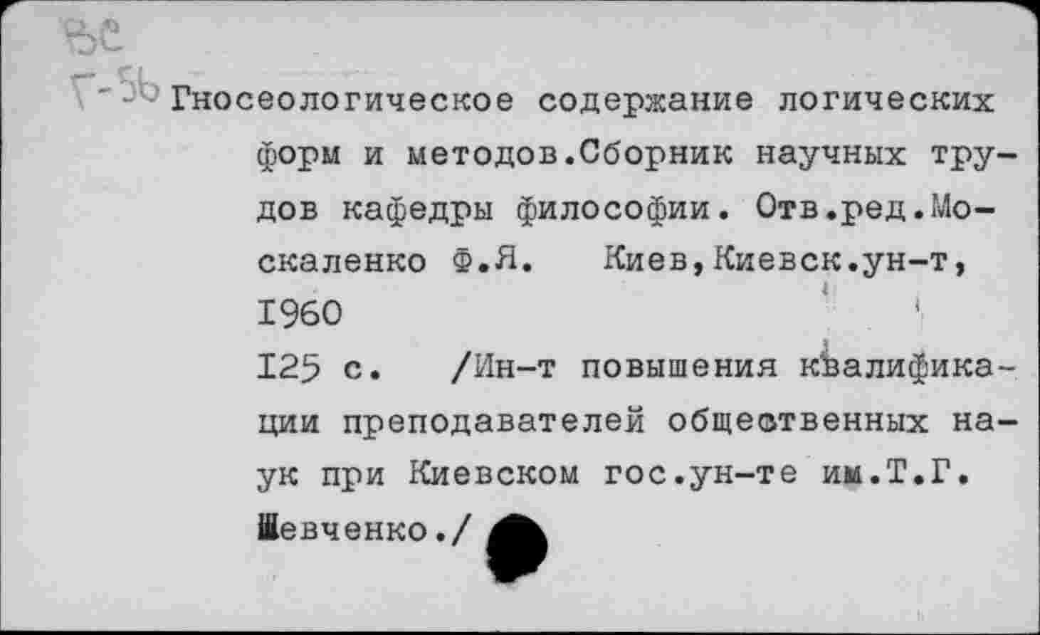 ﻿'-^Гносеологическое содержание логических форм и методов.Сборник научных трудов кафедры философии. Отв.ред.Москаленко Ф.Я.	Киев,Киевск.ун-т,
1960 125 с. /Ин-т повышения квалификации преподавателей общественных наук при Киевском гос.ун-те им.Т.Г.